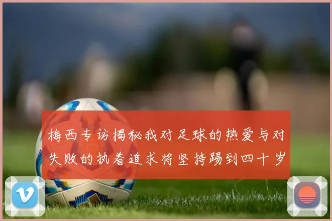 梅西专访揭秘我对足球的热爱与对失败的执着追求将坚持踢到四十岁