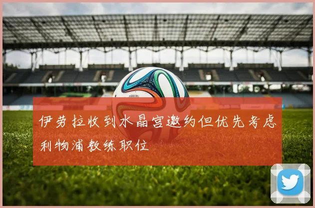 伊劳拉收到水晶宫邀约但优先考虑利物浦教练职位