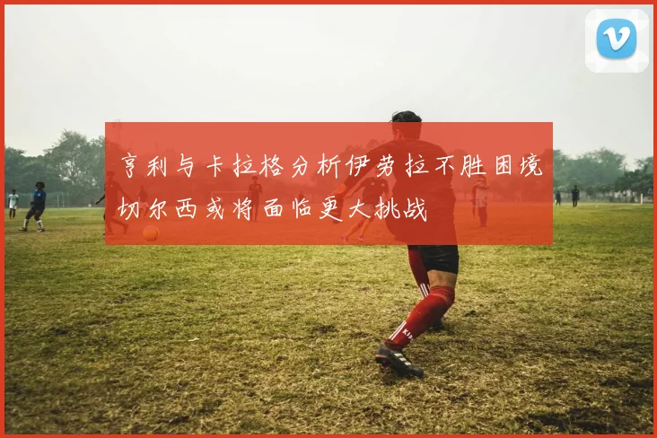 亨利与卡拉格分析伊劳拉不胜困境切尔西或将面临更大挑战