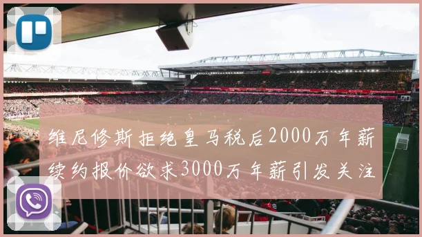 维尼修斯拒绝皇马税后2000万年薪续约报价欲求3000万年薪引发关注