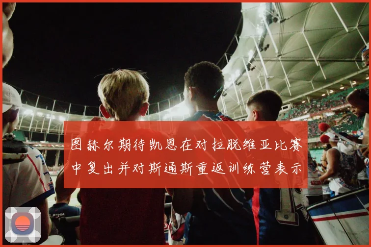 图赫尔期待凯恩在对拉脱维亚比赛中复出并对斯通斯重返训练营表示欣喜