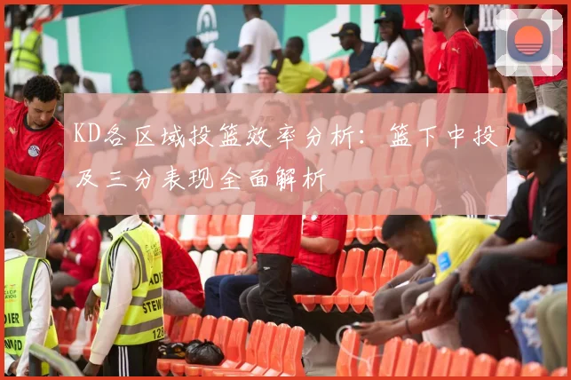 KD各区域投篮效率分析：篮下中投及三分表现全面解析