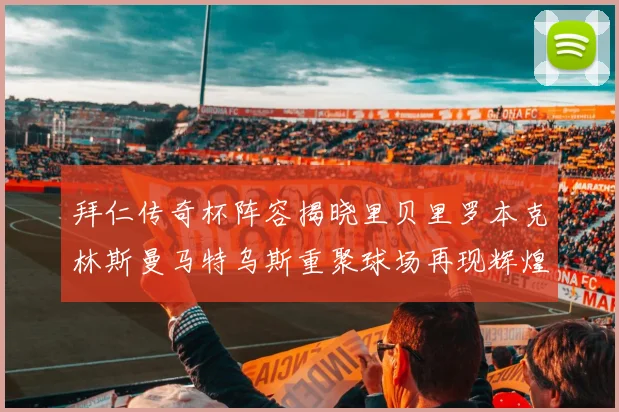 拜仁传奇杯阵容揭晓里贝里罗本克林斯曼马特乌斯重聚球场再现辉煌