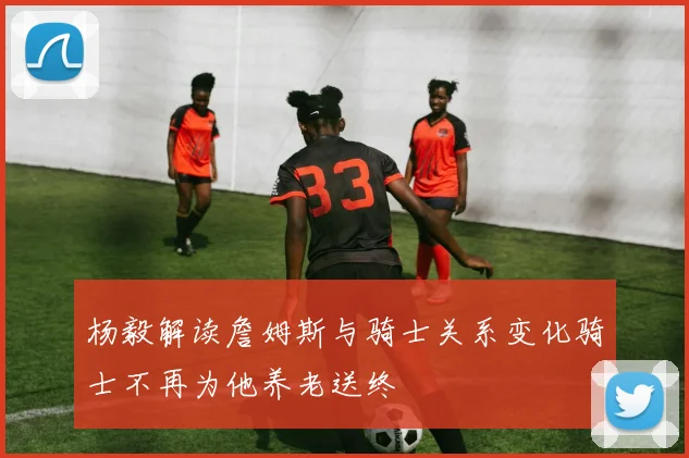 杨毅解读詹姆斯与骑士关系变化骑士不再为他养老送终