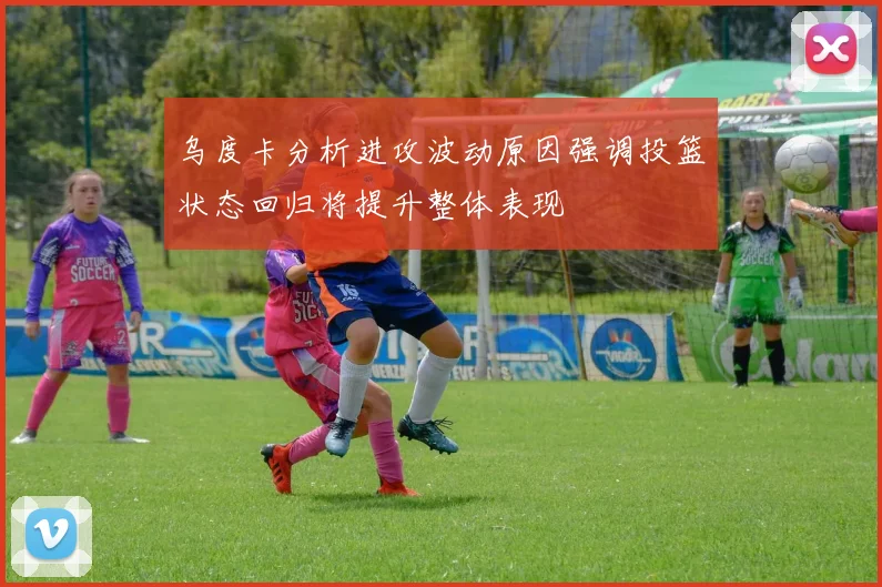 乌度卡分析进攻波动原因强调投篮状态回归将提升整体表现