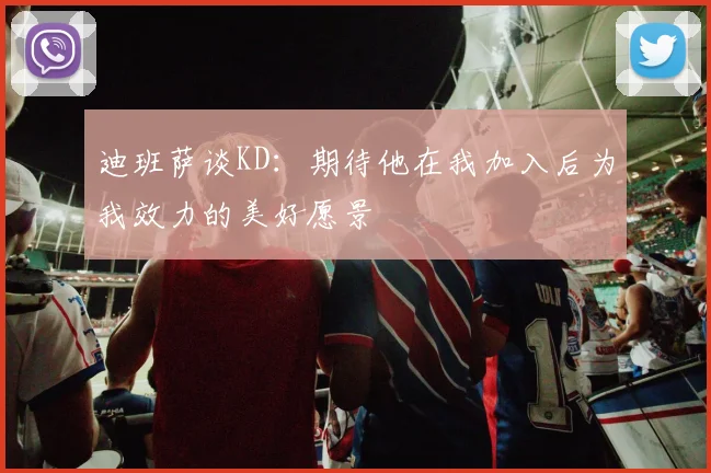 迪班萨谈KD：期待他在我加入后为我效力的美好愿景