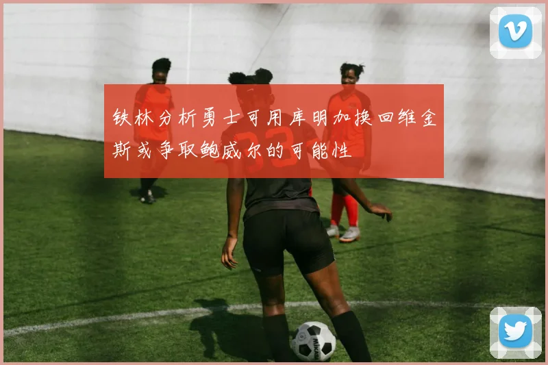 铁林分析勇士可用库明加换回维金斯或争取鲍威尔的可能性
