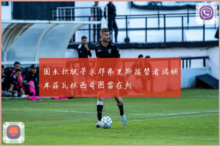 国米积极寻求邓弗里斯接替者诺顿库菲瓦林西奇图雷在列