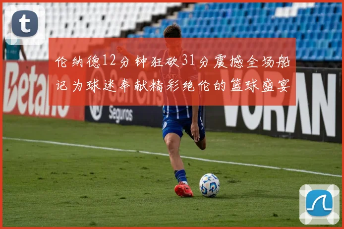 伦纳德12分钟狂砍31分震撼全场船记为球迷奉献精彩绝伦的篮球盛宴