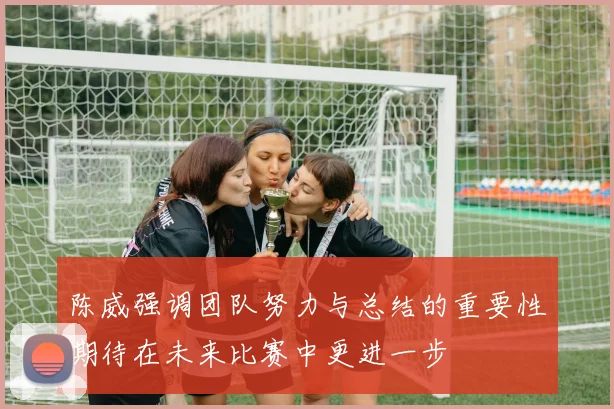 陈威强调团队努力与总结的重要性期待在未来比赛中更进一步