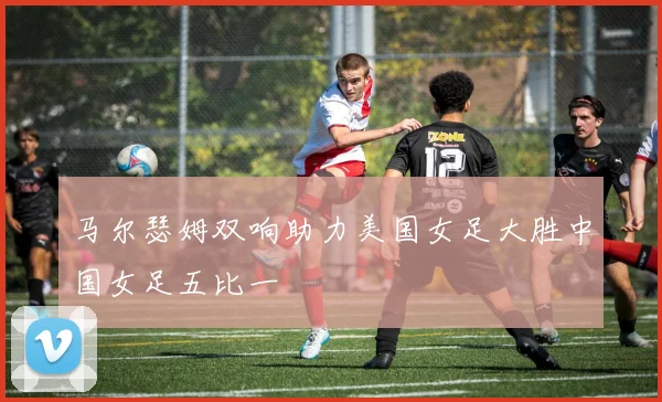 马尔瑟姆双响助力美国女足大胜中国女足五比一