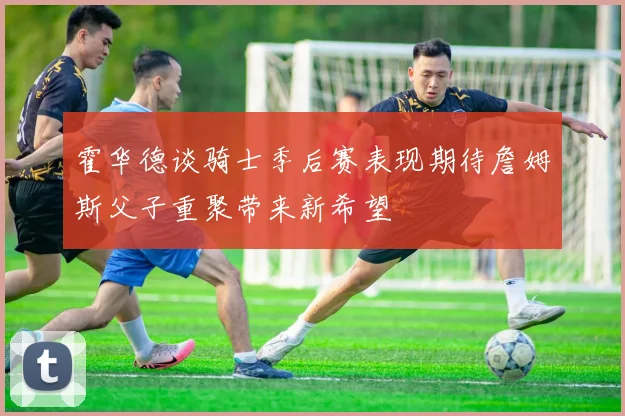 霍华德谈骑士季后赛表现期待詹姆斯父子重聚带来新希望