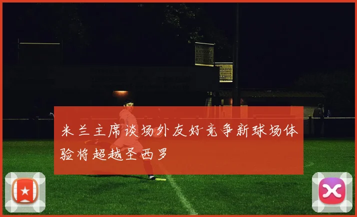 米兰主席谈场外友好竞争新球场体验将超越圣西罗