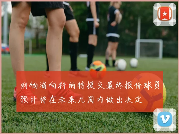 利物浦向科纳特提交最终报价球员预计将在未来几周内做出决定