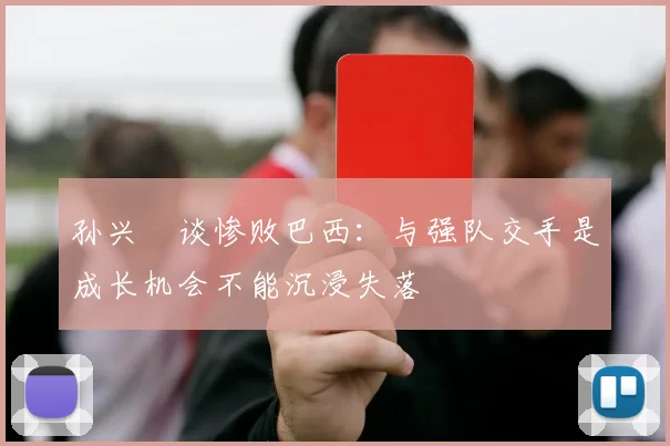 孙兴慜谈惨败巴西：与强队交手是成长机会不能沉浸失落