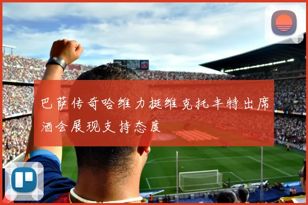 巴萨传奇哈维力挺维克托丰特出席酒会展现支持态度
